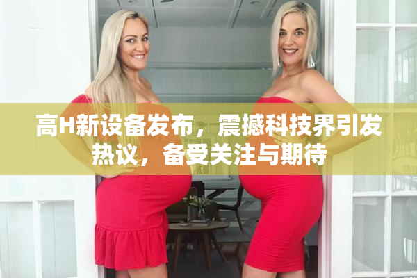 高H新设备发布，震撼科技界引发热议，备受关注与期待