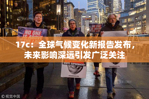 17c：全球气候变化新报告发布，未来影响深远引发广泛关注