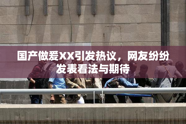 国产做爰XX引发热议，网友纷纷发表看法与期待