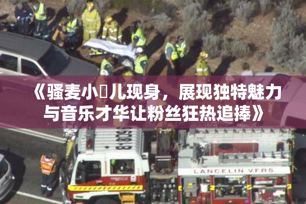 《骚麦小苮儿现身，展现独特魅力与音乐才华让粉丝狂热追捧》