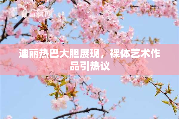 迪丽热巴大胆展现，裸体艺术作品引热议