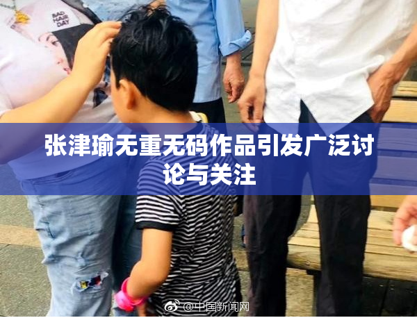 张津瑜无重无码作品引发广泛讨论与关注