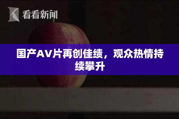 国产AV片再创佳绩，观众热情持续攀升