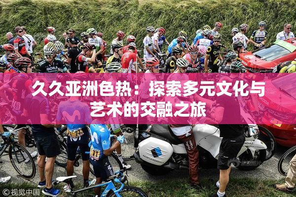 久久亚洲色热：探索多元文化与艺术的交融之旅
