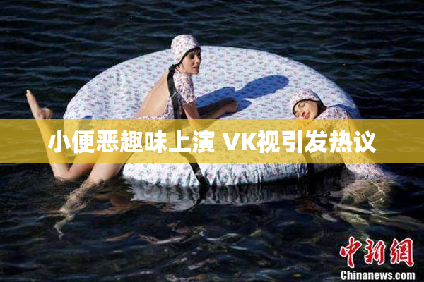 小便恶趣味上演 VK视引发热议