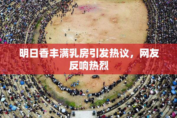 明日香丰满乳房引发热议，网友反响热烈