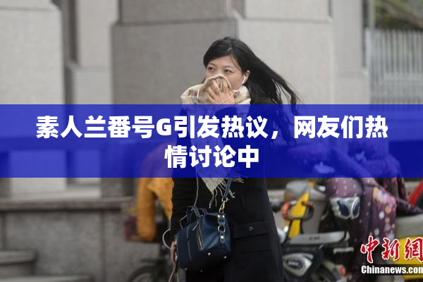 素人兰番号G引发热议，网友们热情讨论中