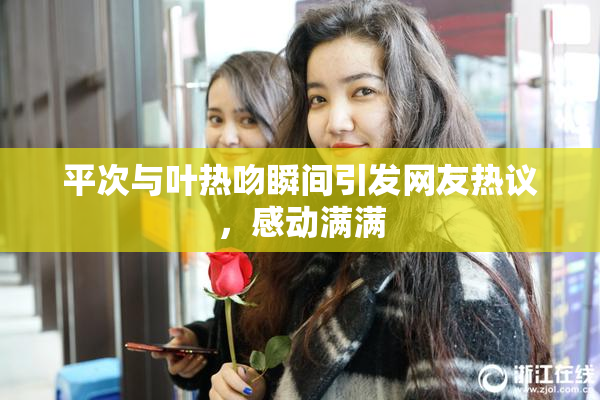 平次与叶热吻瞬间引发网友热议，感动满满