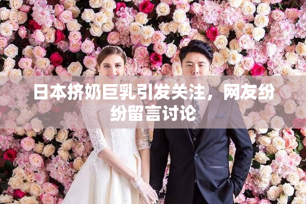 日本挤奶巨乳引发关注，网友纷纷留言讨论