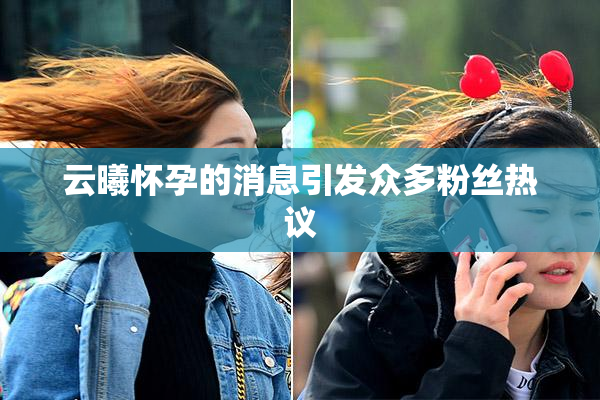 云曦怀孕的消息引发众多粉丝热议