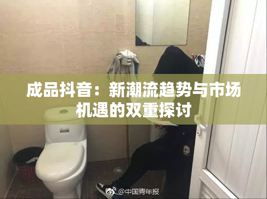 成品抖音：新潮流趋势与市场机遇的双重探讨