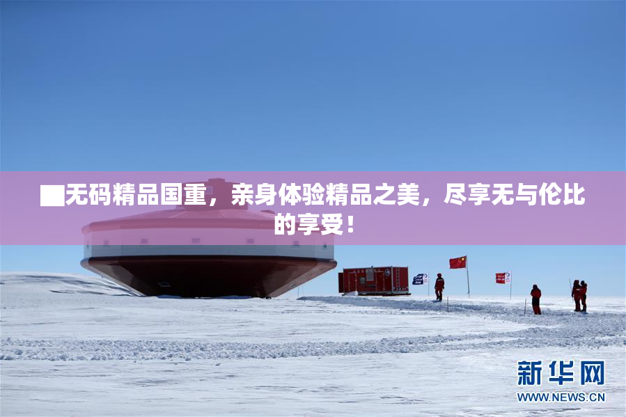 ▇无码精品国重，亲身体验精品之美，尽享无与伦比的享受！