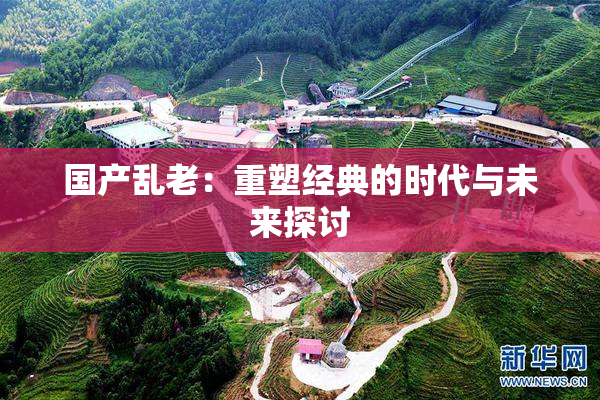 国产乱老：重塑经典的时代与未来探讨