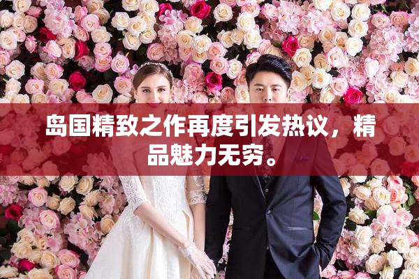 岛国精致之作再度引发热议，精品魅力无穷。