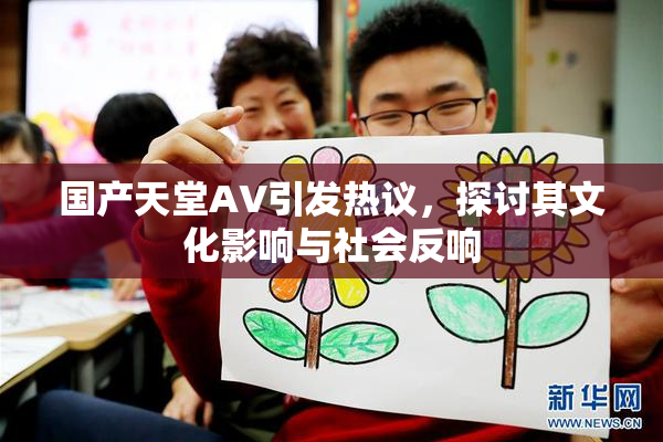 国产天堂AV引发热议，探讨其文化影响与社会反响