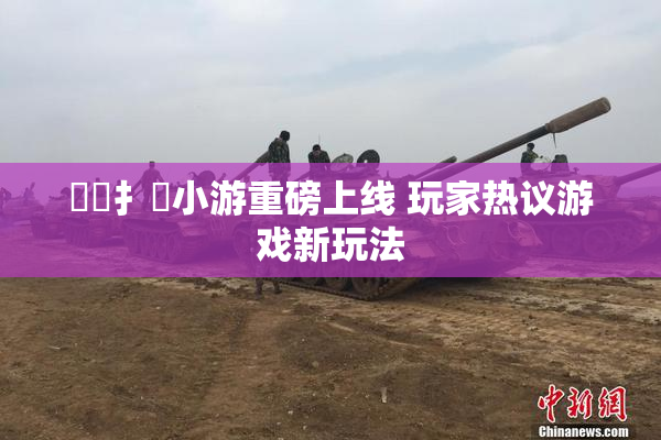 喿喿扌畐小游重磅上线 玩家热议游戏新玩法