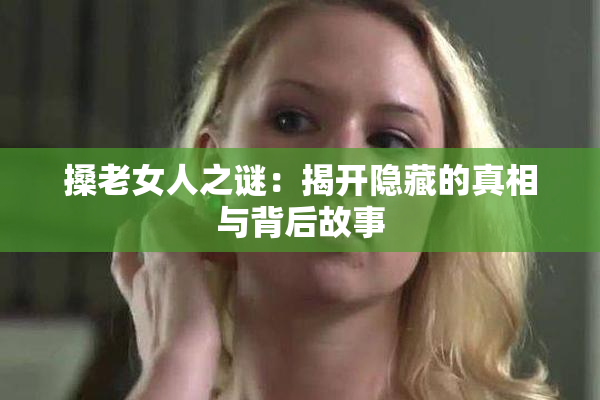 搡老女人之谜：揭开隐藏的真相与背后故事