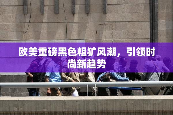欧美重磅黑色粗犷风潮，引领时尚新趋势