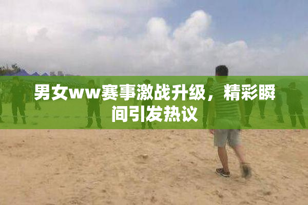 男女ww赛事激战升级，精彩瞬间引发热议