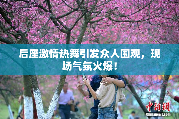 后座激情热舞引发众人围观，现场气氛火爆！