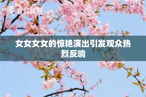 女女女女的惊艳演出引发观众热烈反响
