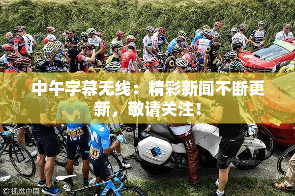 中午字幕无线：精彩新闻不断更新，敬请关注！
