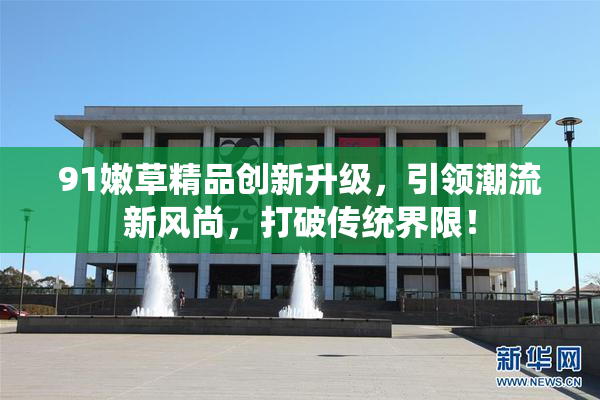 91嫩草精品创新升级，引领潮流新风尚，打破传统界限！