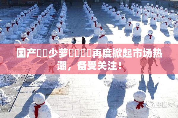 国产❌‌少萝❌‌❌‌再度掀起市场热潮，备受关注！