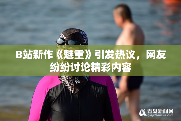 B站新作《魅重》引发热议，网友纷纷讨论精彩内容