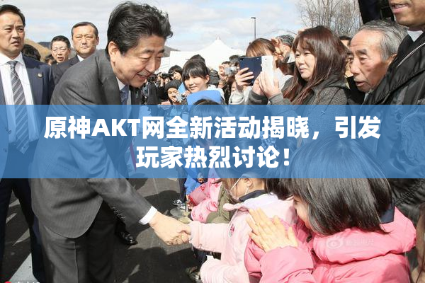 原神AKT网全新活动揭晓，引发玩家热烈讨论！