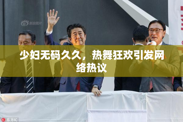 少妇无码久久，热舞狂欢引发网络热议