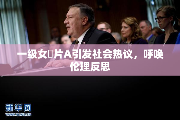 一级女婬片A引发社会热议，呼唤伦理反思