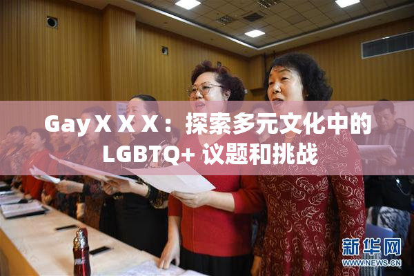 GayⅩⅩⅩ：探索多元文化中的 LGBTQ+ 议题和挑战