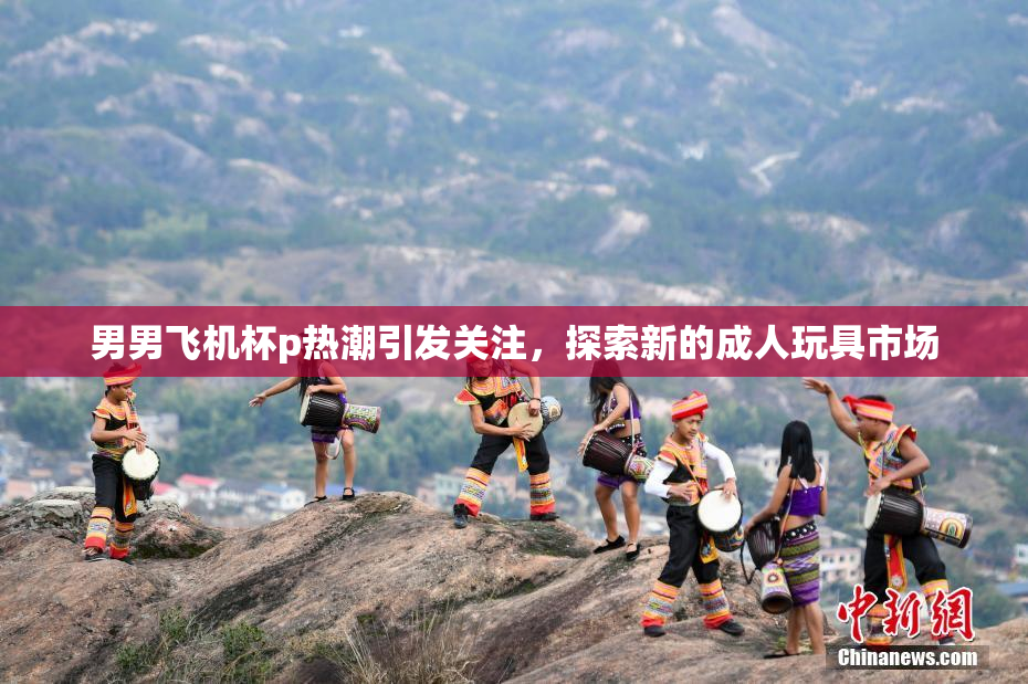 男男飞机杯p热潮引发关注，探索新的成人玩具市场