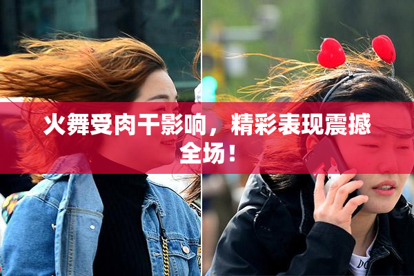 火舞受肉干影响，精彩表现震撼全场！