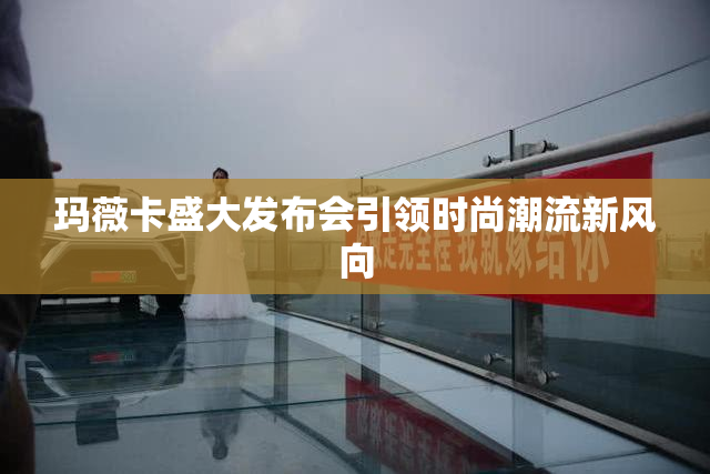 玛薇卡盛大发布会引领时尚潮流新风向