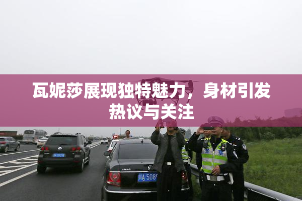 瓦妮莎展现独特魅力，身材引发热议与关注