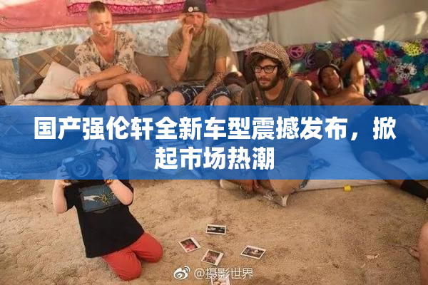 国产强伦轩全新车型震撼发布，掀起市场热潮