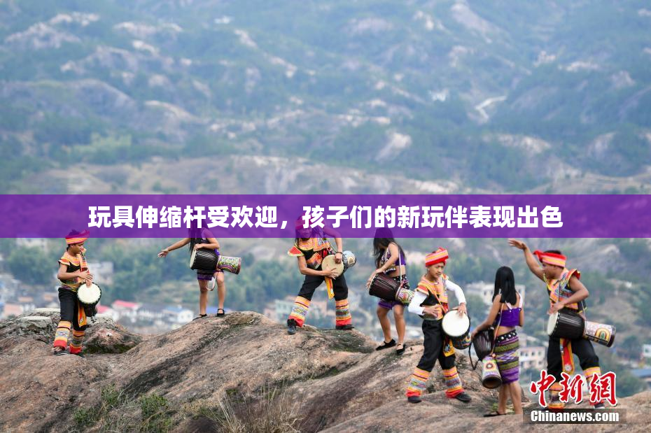 玩具伸缩杆受欢迎，孩子们的新玩伴表现出色