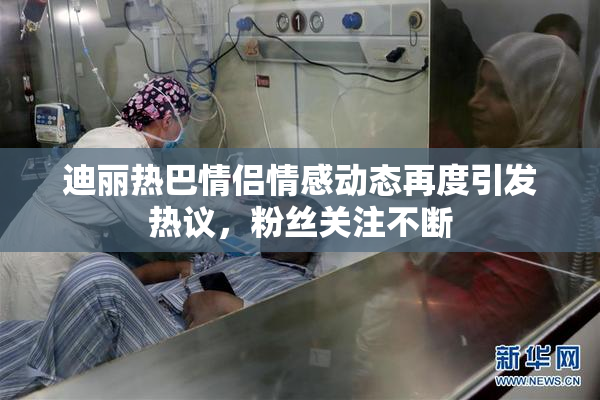 迪丽热巴情侣情感动态再度引发热议，粉丝关注不断