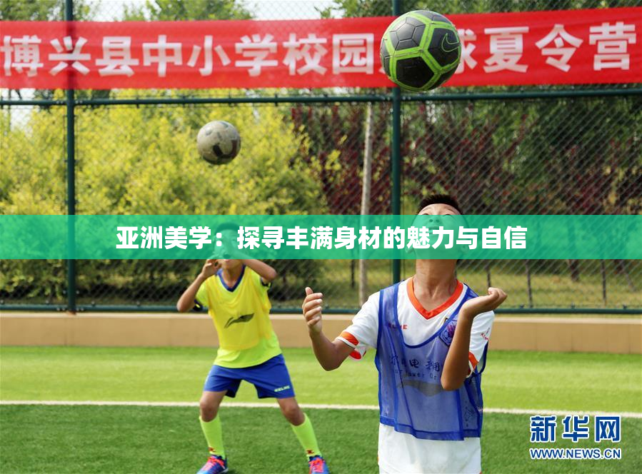 亚洲美学：探寻丰满身材的魅力与自信