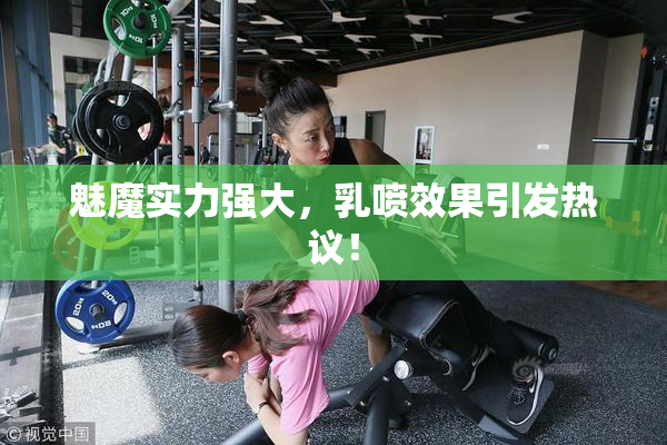 魅魔实力强大，乳喷效果引发热议！