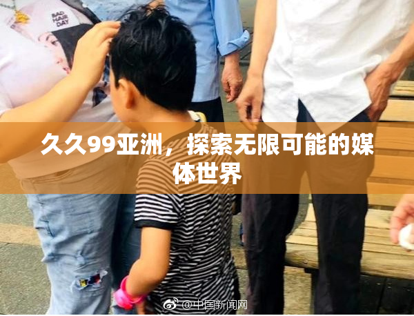 久久99亚洲，探索无限可能的媒体世界