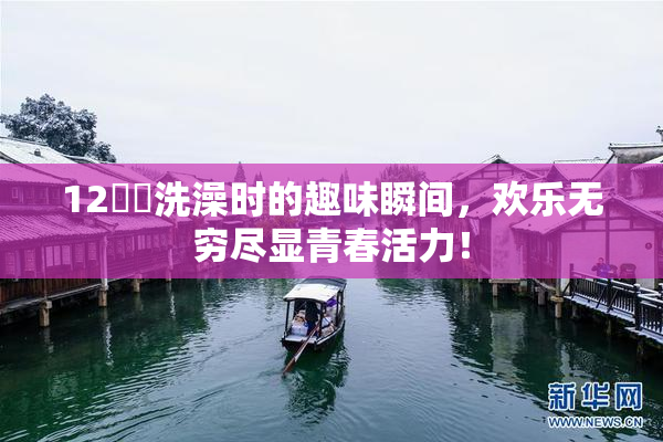 12妺妺洗澡时的趣味瞬间，欢乐无穷尽显青春活力！