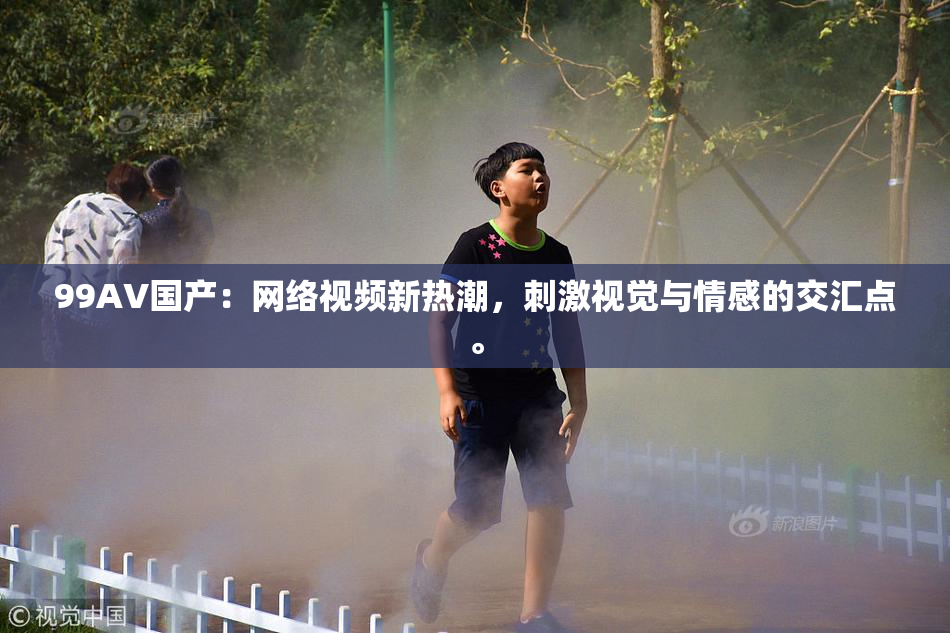 99AV国产：网络视频新热潮，刺激视觉与情感的交汇点。