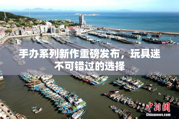 手办系列新作重磅发布，玩具迷不可错过的选择