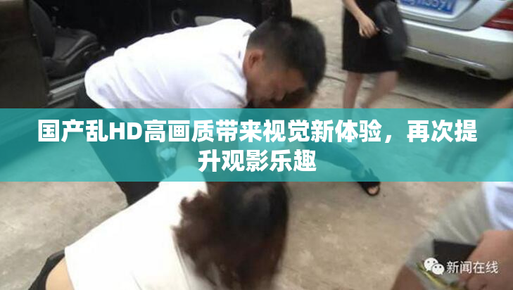 国产乱HD高画质带来视觉新体验，再次提升观影乐趣