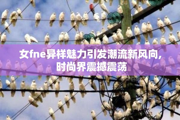 女fne异样魅力引发潮流新风向, 时尚界震撼震荡