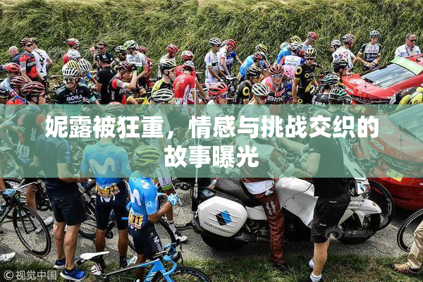 妮露被狂重，情感与挑战交织的故事曝光