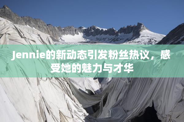 Jennie的新动态引发粉丝热议，感受她的魅力与才华